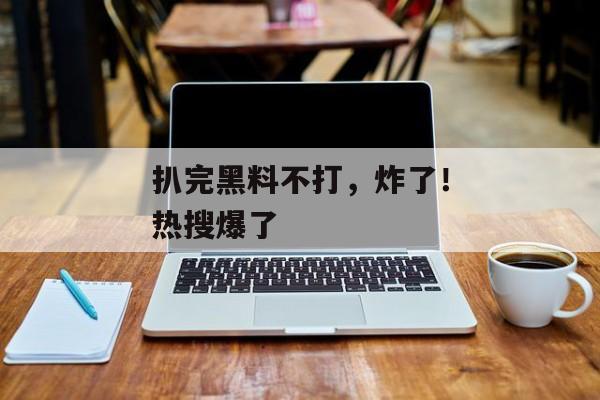 扒完黑料不打，炸了！热搜爆了